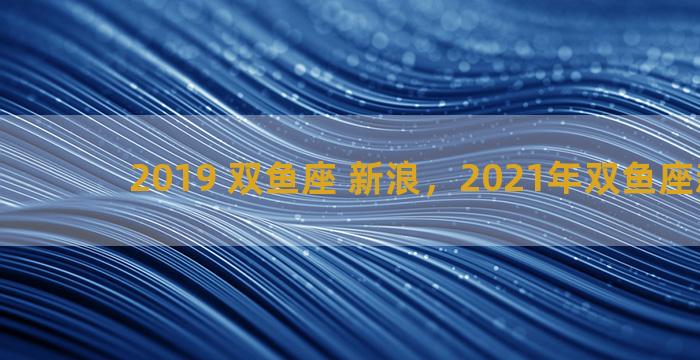 2019 双鱼座 新浪，2021年双鱼座新浪网